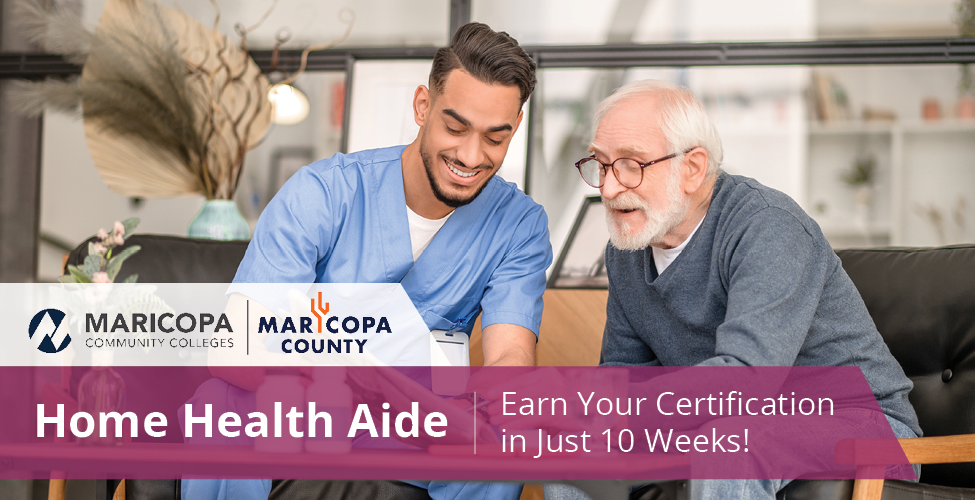 A home health aide in blue scrubs smiles as he reads a paper with an elderly man in his home. Text on the image reads, "Home Health Aide | Earn Your Certification In Just 10 Weeks!" and is accompanied by the Maricopa Community Colleges logo and the Maricopa County Logo.